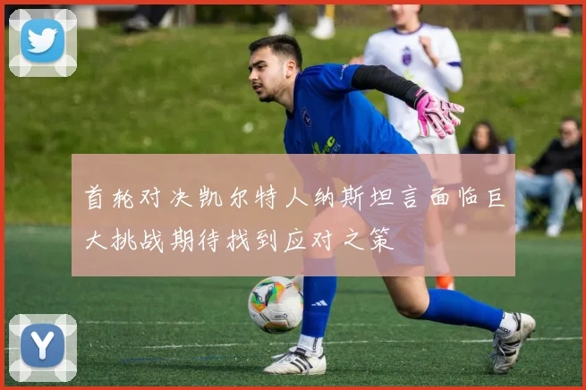 首轮对决凯尔特人纳斯坦言面临巨大挑战期待找到应对之策