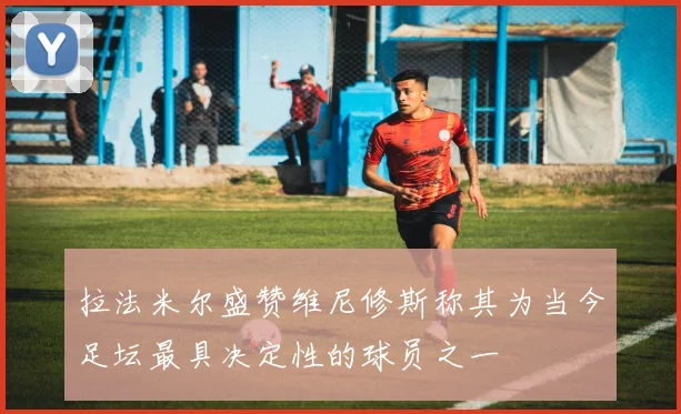 拉法米尔盛赞维尼修斯称其为当今足坛最具决定性的球员之一