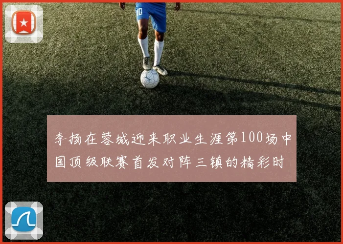 李扬在蓉城迎来职业生涯第100场中国顶级联赛首发对阵三镇的精彩时刻