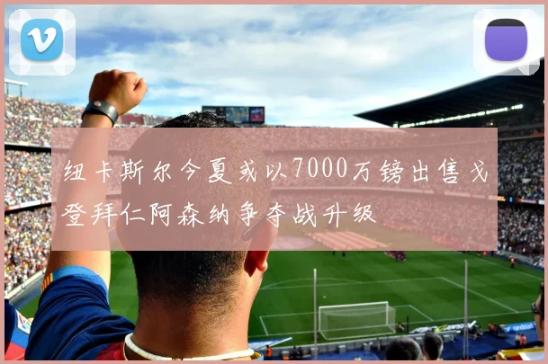 纽卡斯尔今夏或以7000万镑出售戈登拜仁阿森纳争夺战升级