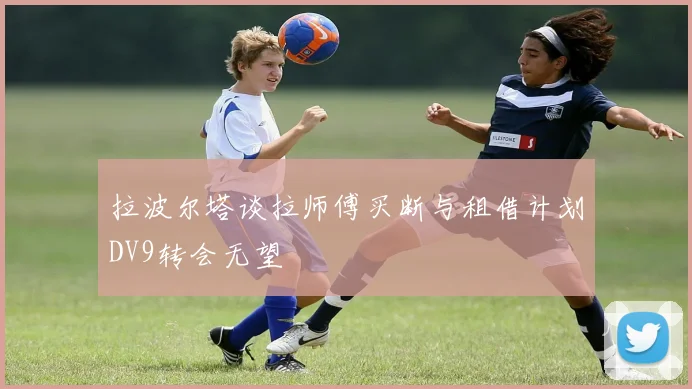 拉波尔塔谈拉师傅买断与租借计划DV9转会无望