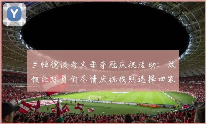 兰帕德谈考文垂夺冠庆祝活动：放假让球员们尽情庆祝我则选择回家休息