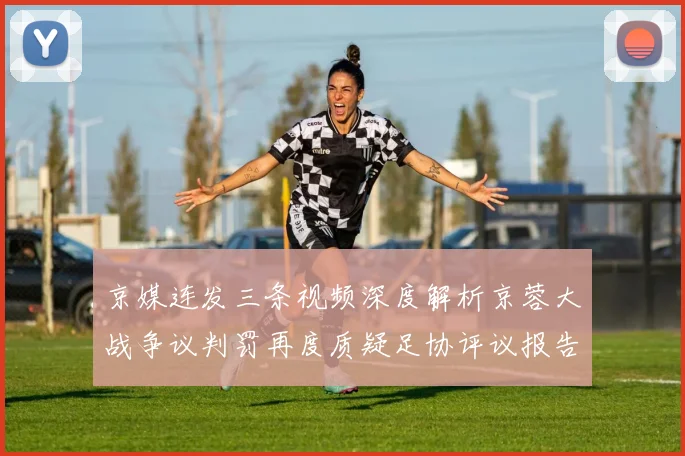 京媒连发三条视频深度解析京蓉大战争议判罚再度质疑足协评议报告内容