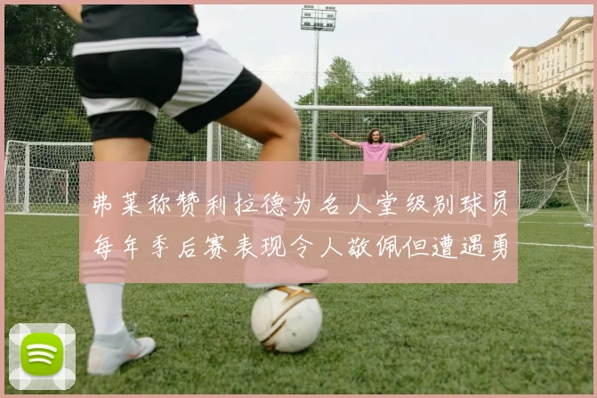 弗莱称赞利拉德为名人堂级别球员每年季后赛表现令人敬佩但遭遇勇士阻碍
