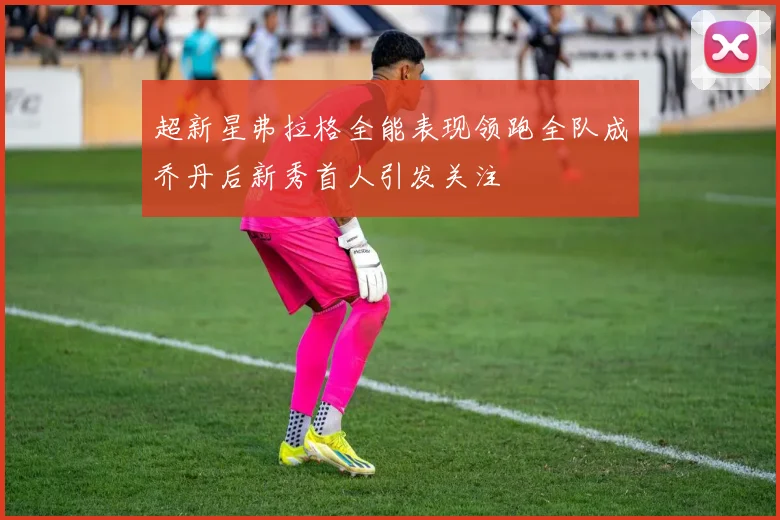 超新星弗拉格全能表现领跑全队成乔丹后新秀首人引发关注