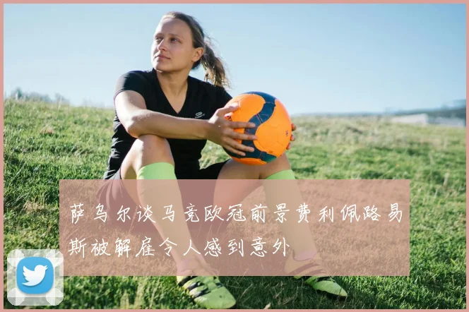 萨乌尔谈马竞欧冠前景费利佩路易斯被解雇令人感到意外