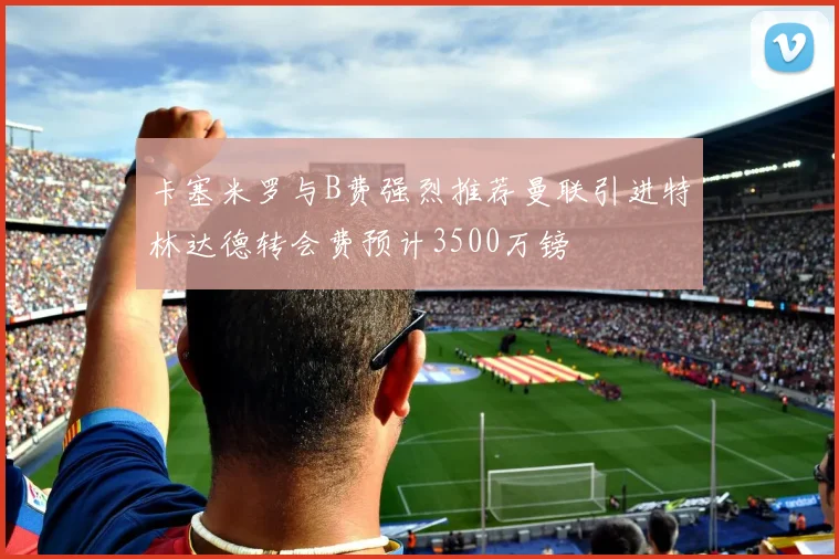 卡塞米罗与B费强烈推荐曼联引进特林达德转会费预计3500万镑