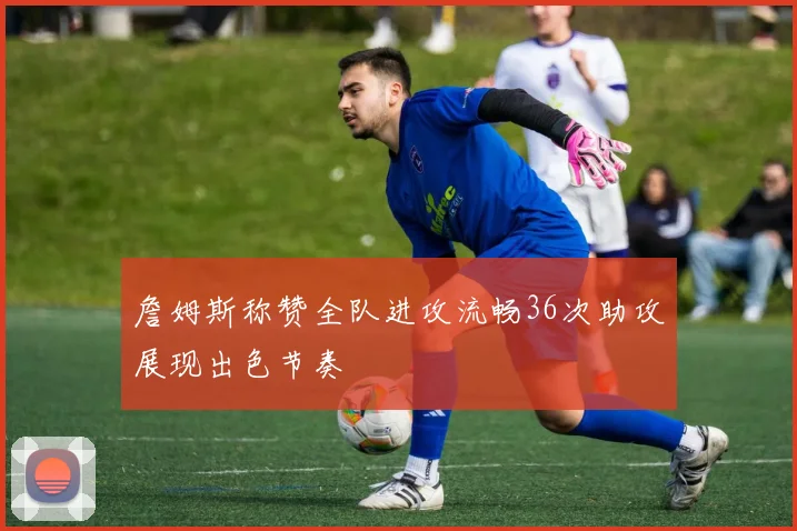 詹姆斯称赞全队进攻流畅36次助攻展现出色节奏