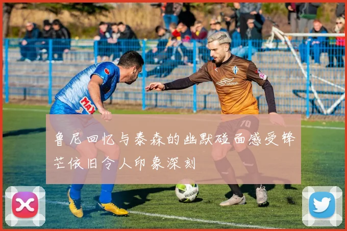 鲁尼回忆与泰森的幽默碰面感受锋芒依旧令人印象深刻