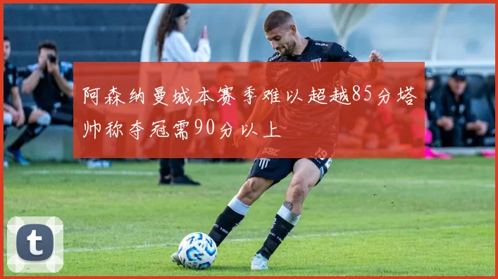 阿森纳曼城本赛季难以超越85分塔帅称夺冠需90分以上
