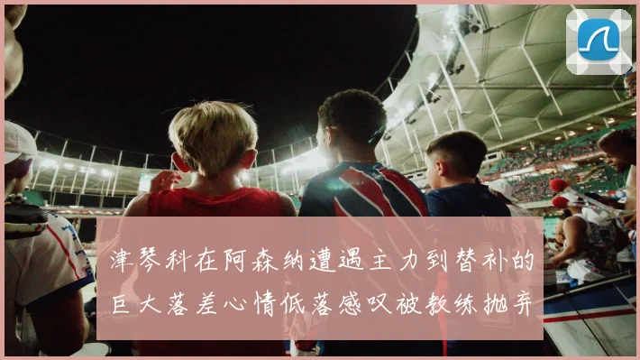 津琴科在阿森纳遭遇主力到替补的巨大落差心情低落感叹被教练抛弃