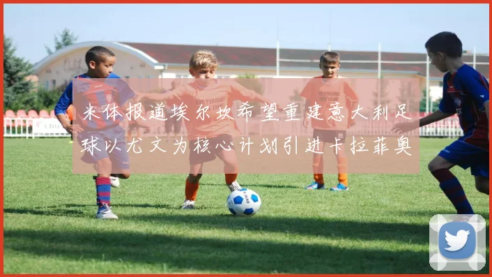 米体报道埃尔坎希望重建意大利足球以尤文为核心计划引进卡拉菲奥里和托纳利