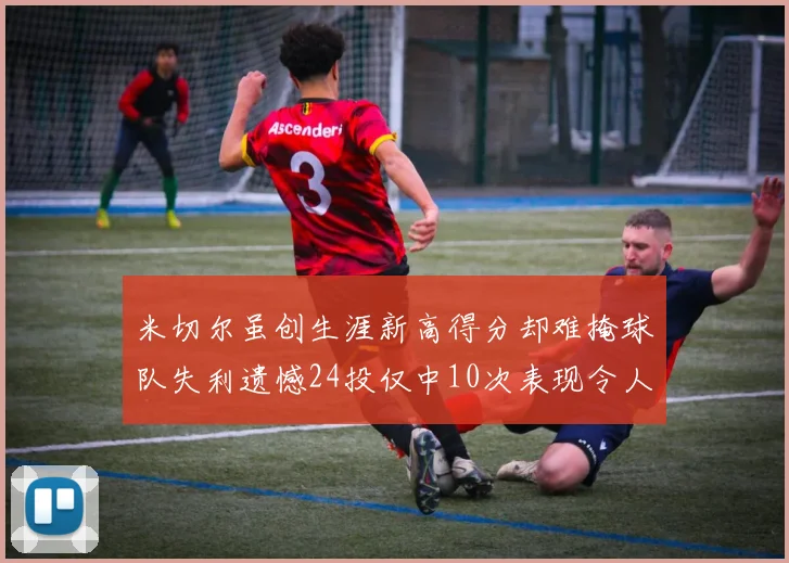 米切尔虽创生涯新高得分却难掩球队失利遗憾24投仅中10次表现令人唏嘘
