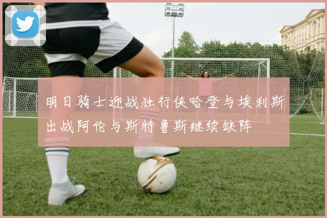 明日骑士迎战独行侠哈登与埃利斯出战阿伦与斯特鲁斯继续缺阵
