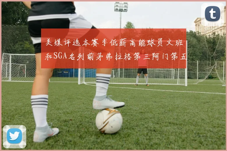 美媒评选本赛季低薪高能球员文班和SGA名列前茅弗拉格第三阿门第五