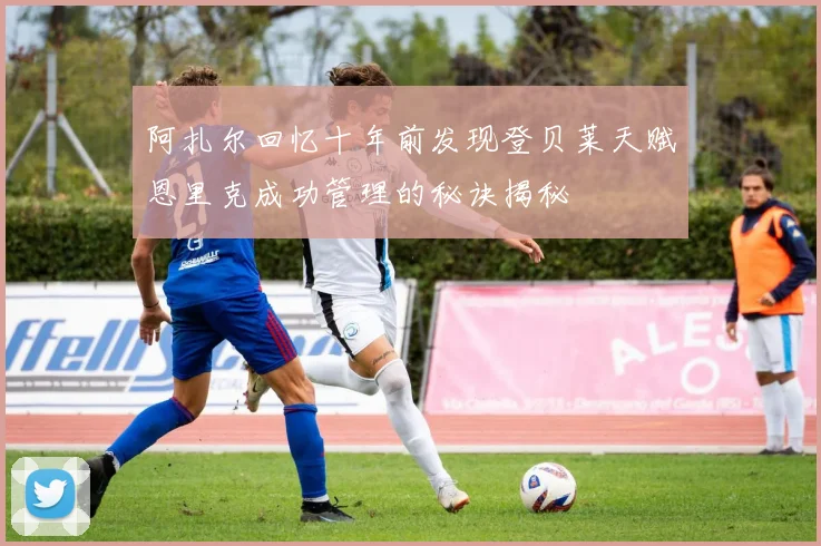 阿扎尔回忆十年前发现登贝莱天赋恩里克成功管理的秘诀揭秘