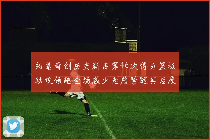 约基奇创历史新高第46次得分篮板助攻领跑全场威少老詹紧随其后展现实力