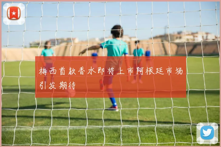 梅西首款香水即将上市阿根廷市场引发期待