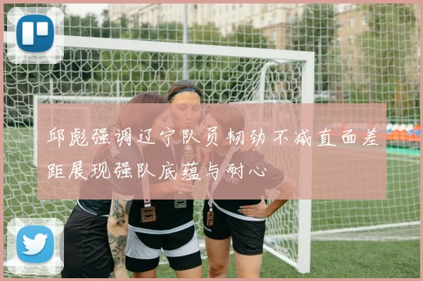 邱彪强调辽宁队员韧劲不减直面差距展现强队底蕴与耐心