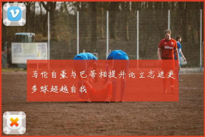 马伦自豪与巴蒂相提并论立志进更多球超越自我
